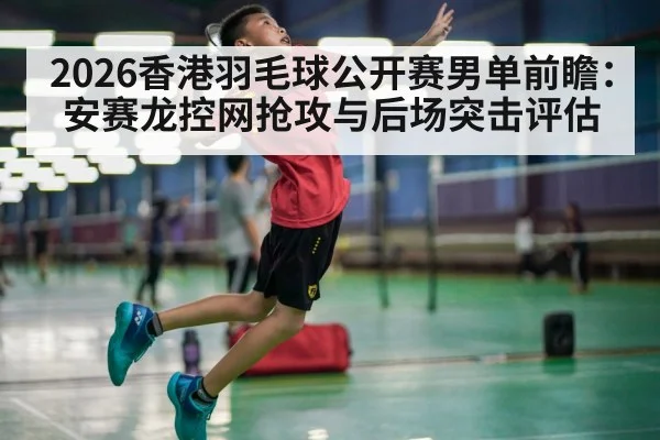 2026香港羽毛球公开赛男单前瞻：安赛龙控网抢攻与后场突击评估