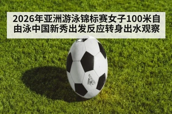 2026年亚洲游泳锦标赛女子100米自由泳中国新秀出发反应转身出水观察